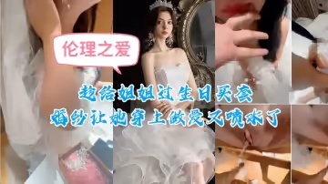 趁給姐姐過生日買套婚紗讓她穿上做愛又噴水了