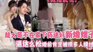 趁大哥不在家下藥迷奸新婚嫂子 逼這麼松 婚前肯定被很多人操過