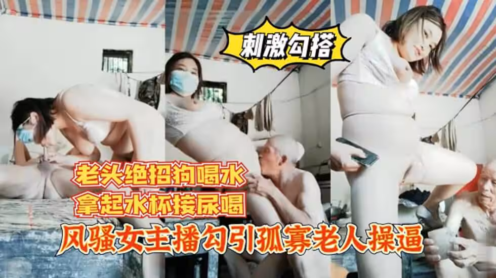 風騷女主播勾引孤寡老人操逼，老頭操完口渴接尿喝!。。.