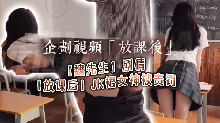 【魏先生】劇情【放課後】JK裙女神被責罰，深喉調教啪啪，代入感極強