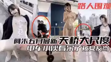 阿朱五月最新福利：天橋大膽暴露誘惑，電車小哥看直眼，女友吃醋怒罵！