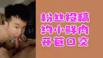 粉絲熱辣投稿：小鮮肉破處深喉口交實錄