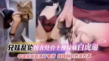 兄妹亂倫-按在灶台上操妹妹白虎逼，中途爸爸還來了電話妹妹叫得也很大聲