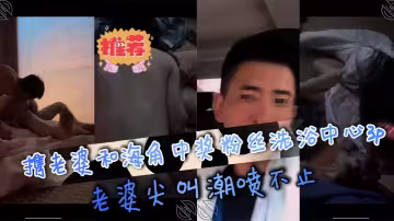 攜老婆和海角中獎粉絲洗浴中心3p，老婆尖叫潮噴不止