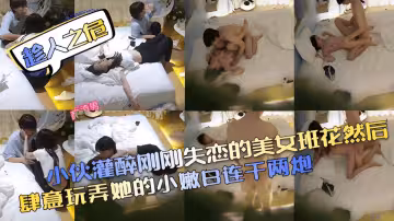 趁人之危小伙灌醉剛剛失戀的美女班花然後肆意玩弄她的小嫩白連干兩炮