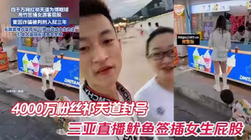 4000萬粉絲祁天道封號，三亞直播魷魚簽插女生屁股