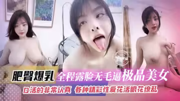 爆乳肥臀-全程露臉無毛嫩逼極品美女，口活的非常認真各種精彩性愛花活眼花繚亂