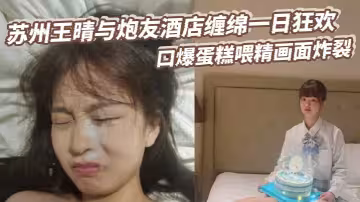 蘇州王晴與炮友酒店纏綿一日狂歡 口爆蛋糕喂精畫面炸裂