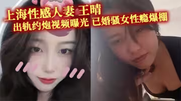 上海性感人妻 王晴 出軌約炮視頻曝光 已婚騷女性癮爆棚 主動約瓜友玩雙洞調教 被花式爆操！