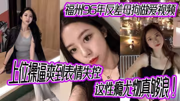 福州96年反差母狗做愛視頻，上位操逼爽到表情失控，這性癮尤物真夠浪！