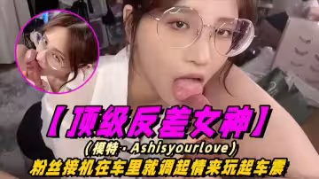 【頂級反差女神】模特-Ashisyourloev十四部合集！粉絲接機在車裡就調情起來玩車震！