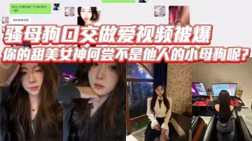 騷母狗口交做愛視頻被爆，你的甜美女神何嘗不是他人的小母狗呢？