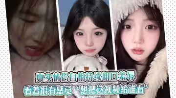 真實情侶自怕持續粗口羞辱，看著很有感覺『想把這視頻給誰看』『讓操我的人看』。