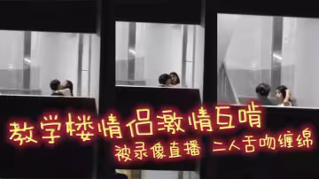 教學樓情侶激情互啃 被錄像直播 二人舌吻纏綿 男生手探女生裙底猛扣小穴 淫靡氣息撲面而來！