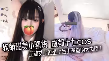 軟萌甜美小騷貨 成都十七cos 主動女上位坐上金主爸爸的大肉棒！