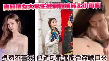 高顏值女大學生被調教成床上小母狗。雖然不喜歡，但還是乖乖配合深喉口交。舌舔騎乘坐在胸脯上男友的JB，