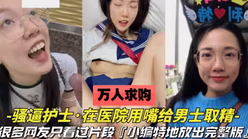 【萬人求購-護士用嘴在醫院給男士取精】很多人只看過片段，這次放出關於這個護士的完整版，