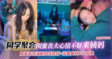 同學聚會-灌醉班花輪姦浴室奮戰KTV合集，閨蜜喪夫心情不好來姨媽無情口爆拉絲