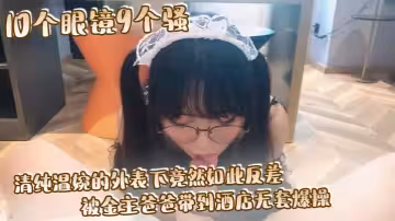 10個眼鏡9個騷 清純溫婉的外表下竟然如此反差, 被金主爸爸帶到酒店無套爆操, 小小年紀已經是個小騷貨
