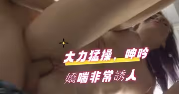 大力猛操，呻吟嬌喘非常誘人