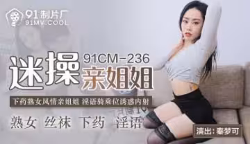國產AV91CM236：迷奸親姐秦夢可！淫蕩肉體任你蹂躪內射！