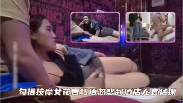 勾搭按摩女，花言巧語忽悠到酒店無套猛操