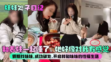 【妹妹处子日记】和表妹一起睡了，她好像对我有感觉？假期找妹妹，成功破处，开启我和妹妹的性福生活