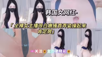 韓國網紅主播-全裸女主播很白嫩搔首弄姿操起來肯定爽關注主頁更精彩