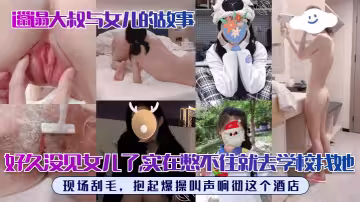 【邋遢大叔與女兒的故事】好久沒見女兒了，實在憋不住就去學校找她！現場刮毛，抱起爆操叫聲響徹這個酒店！