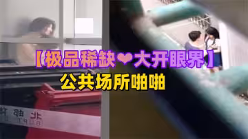 極品稀缺大開眼界精彩公共場所啪啪被偷拍