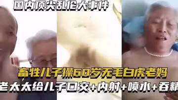 【國內頂尖亂倫大事件】畜生兒子操60歲無毛白虎老媽 老太太給兒子口交+內射+噴水+吞精