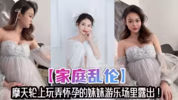 【家庭亂倫】摩天輪上玩弄懷孕的妹妹遊樂場裡露出！妹夫不在家，讓哥哥來滿足妹妹的性慾