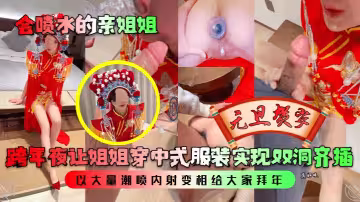 【會噴水的親姐姐】跨年夜讓姐姐穿中式服裝實現雙洞齊插，以大量潮噴內射變相給大家拜年！