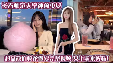 長春師範大學神顏少女 超高顏值校花做愛完整視頻 女上騎乘榨精！