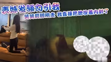 表妹發騷勾引我，舅舅前腳剛走，我直接把她按著內射了