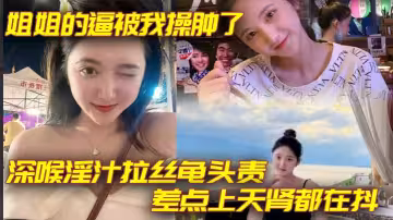 【姐弟亂倫】姐姐的逼被我操腫了_深喉淫汁拉絲龜頭責_差點上天腎都在抖