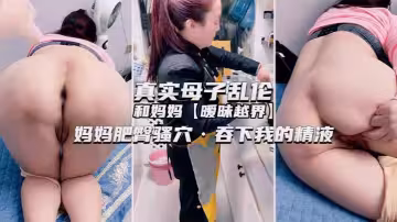 獨家推薦！真實母子亂倫和媽媽曖昧越界媽媽肥臀騷穴，吞下我的精液