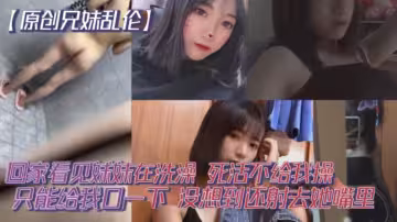 【原創兄妹亂倫】回家看見妹妹在洗澡，開門就直接進去了，死活不給我操，說要去跟男朋友過七夕怕被發現。只能給我口一下，沒想到還射去她嘴裡。