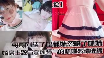 【兄妹亂倫】哥哥剛結了婚都妹忽略了妹妹 婚房主題與淫蕩騷氣的妹妹激情纏綿，口交足交激情內射至高潮