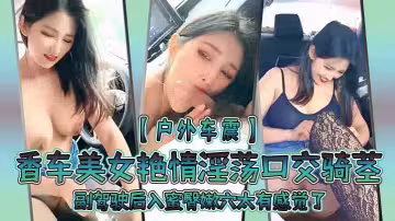 戶外車震香車美女艷情淫蕩口交騎莖副駕駛後入蜜臀嫩穴太有感覺了爆肏內射淫液溢出陰道清晰對話