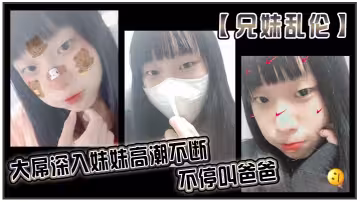 【兄妹亂倫】大屌深入妹妹高潮不斷不停叫爸爸。我出差半個月回來，一到家妹妹就迫不及待的朴向我_直接幫我口交了起來。好爽妹妹又比較敏感只要我插快點她就受不了