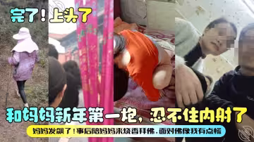 【完了！上頭了】和媽媽新年第1炮，忍不住內射了，媽媽發飆了！事後陪媽媽來燒香拜佛，面對佛像我有點慌！