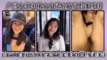 廣州大學生騷女友綠奴獻給野爹享用，雞巴小滿足不了這母狗只能喊來大屌猛男爆操 表情淫蕩騷穴被乾得爽翻天！