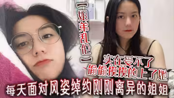 【姐弟亂倫】每天面對風姿綽約剛剛離異的姐姐實在受不了偷偷摸摸的上了她沒想到她竟然沒有反對
