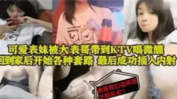 【表妹亂倫】可愛表妹被大表哥帶到KTV喝微醺，回到家後開始各種套路，最後成功插入內射