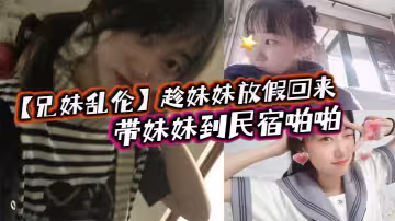 【兄妹亂倫】趁妹妹放假回來，帶妹妹到民宿啪啪，車上拿出來我提前準備好的jk讓妹妹穿上，穿著jk的白嫩小妹真的太勾人了，妹妹好像還很敏感