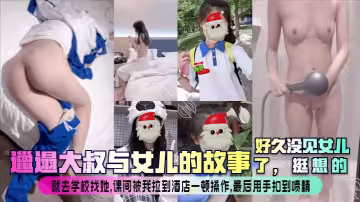 【邋遢大叔與女兒的故事】好久沒見女兒了，挺想的！就去學校找她，課間被我拉到酒店一頓操作，最後用手扣到噴精！