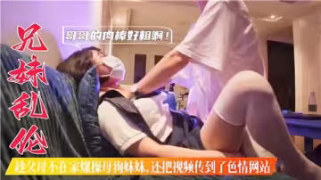 兄妹亂倫趁父母不在家爆操母狗妹妹還把視頻傳到了色情網站