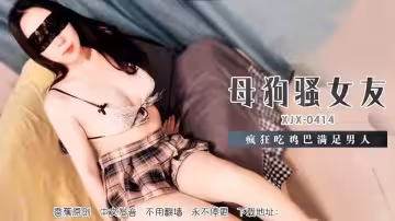 XJX414 母狗騷女友瘋狂吃雞巴滿足男人