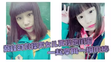 巔峰時刻操爽女兒再操她閨蜜 一起享用一根肉棒 閨蜜3分鐘直接榨射 女兒驚嘆